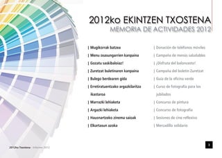 | Mugikorrak batzea                            | Donación de teléfonos móviles
                                             | Menu osasungarrien kanpaina                  | Campaña de menús saludables
                                             | Gozatu saskibaloiaz!                         | ¡Disfruta del baloncesto!
                                             | Zuretzat buletinaren kanpaina                | Campaña del boletín Zuretzat
                                             | Bulego berdearen gida                        | Guía de la oficina verde
                                             | Erretiratuentzako argazkilaritza             | Curso de fotografía para los
                                                ikastaroa                                    jubilados
                                             | Marrazki lehiaketa                           | Concurso de pintura
                                             | Argazki lehiaketa                            | Concurso de fotografía
                                             | Hausnartzeko zinema saioak                   | Sesiones de cine reflexivo

                                 DATA:       | Elkartasun azoka
                                           DATA:                                  FECHA:    | Mercadillo solidario
                                                                                                 DATA:

                                 TOKIA:    TOKIA:                                 LUGAR:         TOKIA:

                                 EREMUA:   EREMUA:                                ÁMBITO:        EREMUA:


                                                                                                                              3
2012ko Txostena - Informe 2012
 
