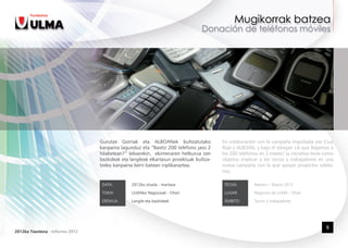 Gurutze Gorriak eta ALBOANek bultzatutako               En colaboración con la campaña impulsada por Cruz
                                 kanpaina lagunduz eta “Baietz 200 telefono jaso 2       Roja y ALBOAN, y bajo el eslogan ¿A que llegamos a
                                 hilabetean?” leloarekin,  ekimenaren helburua zen       los 200 teléfonos en 2 meses? la iniciativa tenía como
                                 bazkideak eta langileak elkartasun proiektuak bultza-   objetivo implicar a los socios y trabajadores en una
                                 tzeko kanpaina berri batean inplikaraztea.              nueva campaña con la que apoyar proyectos solida-
                                                                                         rios.

                                  DATA:         2012ko otsaila - martxoa                  FECHA:        Febrero – Marzo 2012

                                  TOKIA:        ULMAko Negozioak - Oñati                  LUGAR:        Negocios de ULMA - Oñati

                                  EREMUA:       Langile eta bazkideak                     ÁMBITO:       Socios y trabajadores




                                                                                                                                           5
2012ko Txostena - Informe 2012
 