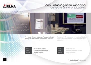 “11 jatetxe 11 menu osasungarri” sustapena, kanpai-   Promoción “11 restaurantes 11 menús saludables”
    nako plater osasungarriak kontsumitzera bideratua.    cuyo objetivo era fomentar el consumo de los platos
                                                          saludables.




     DATA:        2012ko martxoa - maiatza                 FECHA:       Marzo - Mayo 2012

     TOKIA:       ULMArekin itundutako jatetxeak           LUGAR:       Restaurantes concertados de ULMA

     EREMUA:      Langile eta bazkideak                    ÁMBITO:      Socios y trabajadores




6
                                                                                 2012ko Txostena - Informe 2012
 