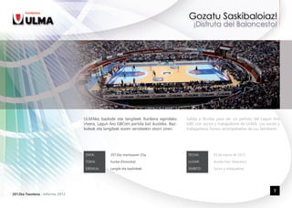 ULMAko bazkide eta langileek Ilunbera egindako         Salida a Illunbe para ver un partido del Lagun Aro
                                 irteera, Lagun Aro GBCren partida bat ikusteko. Baz-   GBC con socios y trabajadores de ULMA. Los socios y
                                 kideak eta langileak euren senideekin etorri ziren.    trabajadores fueron acompañados de sus familiares.




                                  DATA:         2012ko martxoaren 25a                    FECHA:       25 de marzo de 2012

                                  TOKIA:        Ilunbe (Donostia)                        LUGAR:       Illunbe (San Sebastian)

                                  EREMUA:       Langile eta bazkideak                    ÁMBITO:      Socios y trabajadores




                                                                                                                                       7
2012ko Txostena - Informe 2012
 