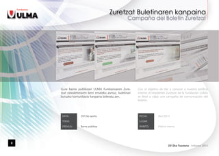 Gure barne publikoari ULMA Fundazioaren Zure-         Con el objetivo de dar a conocer a nuestro público
    tzat newsletteraren berri emateko asmoz, buletinari   interno el newsletter Zuretzat de la Fundación ULMA
    buruzko komunikazio kanpaina bideratu zen.            se llevó a cabo una campaña de comunicación del
                                                          boletín.




     DATA:        2012ko apirila                           FECHA:       Abril 2012

     TOKIA:       -                                        LUGAR:       -

     EREMUA:      Barne publikoa                           ÁMBITO:      Público interno




8
                                                                                 2012ko Txostena - Informe 2012
 
