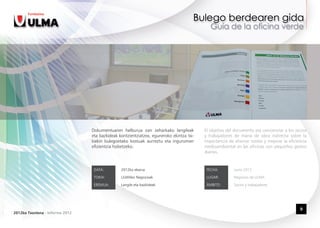 Dokumentuaren helburua zan zeharkako langileak           El objetivo del documento era concienciar a los socios
                                 eta bazkideak kontzientziatzea, eguneroko ekintza txi-   y trabajadores de mano de obra indirecta sobre la
                                 kiekin bulegoetako kostuak aurreztu eta ingurumen        importancia de ahorrar costes y mejorar la eficiencia
                                 efizientzia hobetzeko.                                   medioambiental en las oficinas con pequeños gestos
                                                                                          diarios.


                                  DATA:         2012ko ekaina                              FECHA:        Junio 2012

                                  TOKIA:        ULMAko Negozioak                           LUGAR:        Negocios de ULMA

                                  EREMUA:       Langile eta bazkideak                      ÁMBITO:       Socios y trabajadores




                                                                                                                                            9
2012ko Txostena - Informe 2012
 