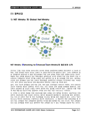 남부플로리다 한인연합감리교회 선교사역 소개                                     (1)   협력선교

(1) 협력선교

1) NET Ministry 와 Global Net Ministry  




NET Ministry (Networking for Enhanced Team-Ministry)의 필요성과 소개


2010년 12월 15일 미연방 센서스국의 조사에 의하면 연방정부에 등록된 한인교회가 4,144개 교
회로, 이중 50여명 미만이 모이는 교회가 약 2800(약67%)에 달한다고 한다. 그러나 등록되지 않
은 교회들까지 합친다면 더 많은 한인교회들이 작은 교회 상태로 자립이 힘든 상황에 있다는 것이다.
특별히 작은 교회를 담당하고 있는 목회자들은 실제적으로 의식주 문제와 이로 인한 목회자 가정 사
이에서의 가족들과의 관계의 위기를 비롯한 여러 실직적인 말 못 할 어려움을 겪게 된다. 결국에는
이러한 여러 문제들로 인해 작은 교회의 목회자들은 영성유지의 어려움과 자기정체성 상실, 피로감
누적, 영적 권위의 상실 등으로 인해 해당교회와 목회자는 고립이 될 수밖에 없다.
결국, 이런 구조적 문제들로 인해 작은 교회, 특히 젊은 사역자들의 개척의식 약화와, 지역 안에서의
교인의 수평이동 현상이 심화되는 계기가 되고, 이는 건전한 교회 성장을 방해함은 물론이요, 모든
교회가 감당해야 할 선교의 소명도 이루지 못하게 하는 결과를 가져오게 한다. 그렇다면 이를 “어떻
게 하면 해결 할 것인가?”하는 질문에서 시작한 것이 바로 "NET Ministry" 사역이다.
이 사역은 이 문제의 해결을 위해 네트워크를 통한 교회들 간의 협력을 제시한다. 일반적으로 이런
경우의 네트워크에 대한 인상은 피라미드 형식의 중앙집권식(통제형)의 네트워크를 많이 생각한다.
이는 마치 큰 교회가 작은 몇 개의 지교회들을 거느리는 형식을 많이 떠올리게 된다. 그러나 "NET
Ministry"에서의 네트워크는 수평적이고 분산적 네트워크이다. 그 해당지역 혹은 관련교회들 중 규
모가 되는 교회들은 작은 교회들에게 일방적인 지시를 통한 통제를 하는 것이 아니라, 작은 교회들이
안고 있는 문제들을 뒤에서 돕고 협력하며 작은 교회들이 할 수 없는 부분들을 감당해 주는 것이다.


2012 한인연합감리교회 선교대회 (2012 KUMC Mission Conference)           Page (1)-1
 