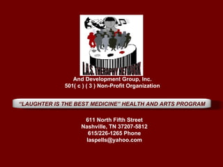 And Development Group, Inc.
             501( c ) ( 3 ) Non-Profit Organization


“LAUGHTER IS THE BEST MEDICINE” HEALTH AND ARTS PROGRAM

                    611 North Fifth Street
                   Nashville, TN 37207-5812
                     615/226-1265 Phone
                    laspells@yahoo.com
 