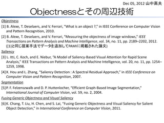 Objectnessとその周辺技術
Objectness
[1] B. Alexe, T. Deselaers, and V. Ferrari, “What is an object ?,” in IEEE Conference on Computer Vision
and Pattern Recognition, 2010.
[2] B. Alexe, T. Deselaers, and V. Ferrari, “Measuring the objectness of image windows,” IEEE
Transactions on Pattern Analysis and Machine Intelligence, vol. 34, no. 11, pp. 2189–2202, 2012.
([1]と同じ提案手法でデータを追加してPAMIに掲載された論文)
Saliency
[3] L. Itti, C. Koch, and E. Niebur, “A Model of Saliency-Based Visual Attention for Rapid Scene
Analysis,” IEEE Transactions on Pattern Analysis and Machine Intelligence, vol. 20, no. 11, pp. 1254–
1259, 1998.
[4]X. Hou and L. Zhang, “Saliency Detection : A Spectral Residual Approach,” in IEEE Conference on
Computer Vision and Pattern Recognition, 2007.
Segmentation
[5]P. F. Felzenszwalb and D. P. Huttenlocher, “Efficient Graph-Based Image Segmentation,”
International Journal of Computer Vision, vol. 59, no. 2, 2004.
Fusing Generic Objectness and Visual Saliency
[6]K. Chang, T. Liu, H. Chen, and S. Lai, “Fusing Generic Objectness and Visual Saliency for Salient
Object Detection,” in International Conference on Computer Vision, 2011.
Dec 05, 2012 山中高夫
 