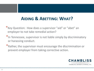 AIDING & ABETTING: WHAT?
      *Key Question: How does a supervisor "aid" or "abet" an
       employer to not take remedial action?
      *In Tennessee, supervisor is not liable simply by discriminatory
       or harassing conduct.
      *Rather, the supervisor must encourage the discrimination or
       prevent employer from taking corrective action.




100
 