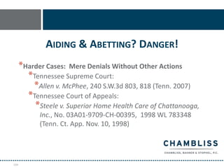 AIDING & ABETTING? DANGER!
      *Harder Cases: Mere Denials Without Other Actions
        *Tennessee Supreme Court:
          *Allen v. McPhee, 240 S.W.3d 803, 818 (Tenn. 2007)
        *Tennessee Court of Appeals:
          *Steele v. Superior Home Health Care of Chattanooga,
            Inc., No. 03A01-9709-CH-00395, 1998 WL 783348
            (Tenn. Ct. App. Nov. 10, 1998)




104
 