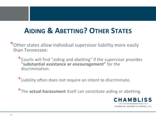 AIDING & ABETTING? OTHER STATES
*Other states allow individual supervisor liability more easily
      than Tennessee:
        * Courts will find "aiding and abetting" if the supervisor provides
         "substantial assistance or encouragement" for the
         discrimination.

        * Liability often does not require an intent to discriminate.
        * The actual harassment itself can constitute aiding or abetting.


108
 