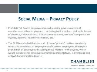 SOCIAL MEDIA – PRIVACY POLICY
• Prohibits "all Costco employees from discussing private matters of
  members and other employees ... including topics such as…sick calls, leaves
  of absence, FMLA call-outs, ADA accommodations, workers' compensation
  injuries, personal health information, etc."

• The NLRB concluded that since all of these "private" matters are clearly
  terms and conditions of employment of Costco's employees, the explicit
  prohibition of employees discussing these matters with anyone, which
  would include other employees or union representatives, is overbroad and
  unlawful under Section 8(a)(1).




116
 