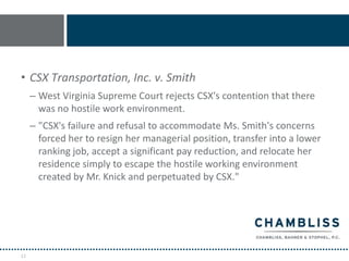 • CSX Transportation, Inc. v. Smith
     – West Virginia Supreme Court rejects CSX's contention that there
       was no hostile work environment.
     – "CSX's failure and refusal to accommodate Ms. Smith's concerns
       forced her to resign her managerial position, transfer into a lower
       ranking job, accept a significant pay reduction, and relocate her
       residence simply to escape the hostile working environment
       created by Mr. Knick and perpetuated by CSX."




12
 