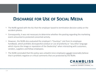 DISCHARGE FOR USE OF SOCIAL MEDIA
• The NLRB agreed with the ALJ that the employer based its termination decision solely on the
  accident photos.
• Consequently, it was not necessary to determine whether the posting regarding the marketing
  event amounted to protected concerted activity.
• However, the NLRB also evaluated the employer's "Courtesy" rule from its employee
  handbook, which prohibits disrespectful conduct or use of profanity or "any other language
  which injures the image or reputation of the Dealership" when interacting with customers,
  vendors, suppliers and fellow employees.
• The NLRB concluded that this policy was unlawful since employees would reasonably believe
  that it prohibits negative or critical comments that are protected by the NLRA.




124
 