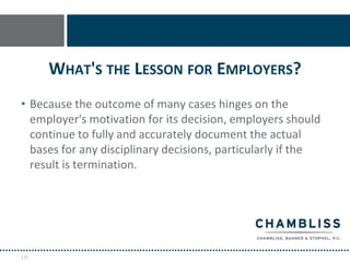 WHAT'S THE LESSON FOR EMPLOYERS?
• Because the outcome of many cases hinges on the
  employer's motivation for its decision, employers should
  continue to fully and accurately document the actual
  bases for any disciplinary decisions, particularly if the
  result is termination.




125
 