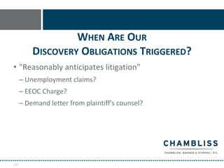 WHEN ARE OUR
          DISCOVERY OBLIGATIONS TRIGGERED?
• "Reasonably anticipates litigation"
      – Unemployment claims?
      – EEOC Charge?
      – Demand letter from plaintiff's counsel?




137
 