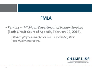 FMLA
• Romans v. Michigan Department of Human Services
  (Sixth Circuit Court of Appeals, February 16, 2012).
     – Bad employees sometimes win – especially if their
       supervisor messes up.




16
 