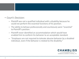 • Court's Decision:
     – Plaintiff was not a qualified individual with a disability because he
       could not perform the essential functions of his position.
     – The ability to behave professionally and courteously were "essential"
       to Plaintiff's position.
     – Plaintiff never identified an accommodation which would have
       enabled him to conform his behavior to an acceptable standard.
     – "Employers are not required to tolerate abusive behavior by a disabled
       individual, even if the behavior is related to the disability."




26
 