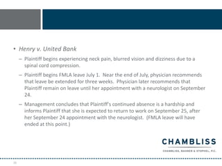 • Henry v. United Bank
     – Plaintiff begins experiencing neck pain, blurred vision and dizziness due to a
       spinal cord compression.
     – Plaintiff begins FMLA leave July 1. Near the end of July, physician recommends
       that leave be extended for three weeks. Physician later recommends that
       Plaintiff remain on leave until her appointment with a neurologist on September
       24.
     – Management concludes that Plaintiff's continued absence is a hardship and
       informs Plaintiff that she is expected to return to work on September 25, after
       her September 24 appointment with the neurologist. (FMLA leave will have
       ended at this point.)




28
 
