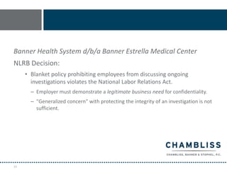 Banner Health System d/b/a Banner Estrella Medical Center
NLRB Decision:
     • Blanket policy prohibiting employees from discussing ongoing
       investigations violates the National Labor Relations Act.
       – Employer must demonstrate a legitimate business need for confidentiality.
       – "Generalized concern" with protecting the integrity of an investigation is not
         sufficient.




33
 