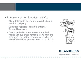 • Primm v. Auction Broadcasting Co.
    – Plaintiff hired by her father to work at auto
      auction company.
    – Campbell replaces Plaintiff's father as
      General Manager.
    – Over a period of a few weeks, Campbell
      makes various crude remarks to Plaintiff and
      tells her "you better get more cars in here"
      even if she has to perform a sex act to do so.




4
 