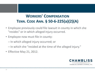 WORKERS' COMPENSATION
           TENN. CODE ANN. § 50-6-225(a)(2)(A)
• Employee previously could file lawsuit in county in which she
  "resides" or in which alleged injury occurred.
• Employee now must file in county:
     – In which alleged injury occurred; or
     – In which she "resided at the time of the alleged injury."
• Effective May 21, 2012.




45
 