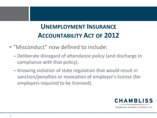 UNEMPLOYMENT INSURANCE
                ACCOUNTABILITY ACT OF 2012
• "Misconduct" now defined to include:
     – Deliberate disregard of attendance policy (and discharge in
       compliance with that policy).
     – Knowing violation of state regulation that would result in
       sanction/penalties or revocation of employer's license (for
       employers required to be licensed).




48
 