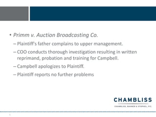 • Primm v. Auction Broadcasting Co.
    – Plaintiff's father complains to upper management.
    – COO conducts thorough investigation resulting in written
      reprimand, probation and training for Campbell.
    – Campbell apologizes to Plaintiff.
    – Plaintiff reports no further problems




5
 