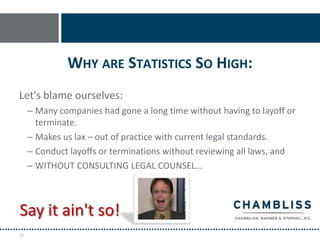 WHY ARE STATISTICS SO HIGH:
Let's blame ourselves:
     – Many companies had gone a long time without having to layoff or
       terminate.
     – Makes us lax – out of practice with current legal standards.
     – Conduct layoffs or terminations without reviewing all laws, and
     – WITHOUT CONSULTING LEGAL COUNSEL…



Say it ain't so!
72
 