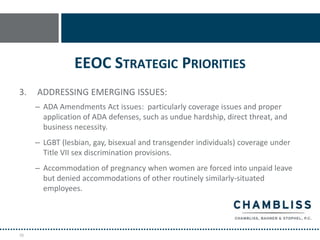 EEOC STRATEGIC PRIORITIES
3.   ADDRESSING EMERGING ISSUES:
     – ADA Amendments Act issues: particularly coverage issues and proper
       application of ADA defenses, such as undue hardship, direct threat, and
       business necessity.
     – LGBT (lesbian, gay, bisexual and transgender individuals) coverage under
       Title VII sex discrimination provisions.
     – Accommodation of pregnancy when women are forced into unpaid leave
       but denied accommodations of other routinely similarly-situated
       employees.




78
 