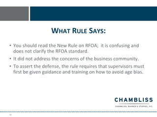 WHAT RULE SAYS:
• You should read the New Rule on RFOA; it is confusing and
  does not clarify the RFOA standard.
• It did not address the concerns of the business community.
• To assert the defense, the rule requires that supervisors must
  first be given guidance and training on how to avoid age bias.




88
 