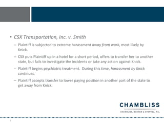 • CSX Transportation, Inc. v. Smith
    – Plaintiff is subjected to extreme harassment away from work, most likely by
      Knick.
    – CSX puts Plaintiff up in a hotel for a short period, offers to transfer her to another
      state, but fails to investigate the incidents or take any action against Knick.
    – Plaintiff begins psychiatric treatment. During this time, harassment by Knick
      continues.
    – Plaintiff accepts transfer to lower paying position in another part of the state to
      get away from Knick.




9
 