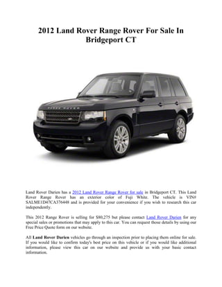 2012 Land Rover Range Rover For Sale In
                   Bridgeport CT




Land Rover Darien has a 2012 Land Rover Range Rover for sale in Bridgeport CT. This Land
Rover Range Rover has an exterior color of Fuji White. The vehicle is VIN#
SALME1D47CA376448 and is provided for your convenience if you wish to research this car
independently.

This 2012 Range Rover is selling for $80,275 but please contact Land Rover Darien for any
special sales or promotions that may apply to this car. You can request those details by using our
Free Price Quote form on our website.

All Land Rover Darien vehicles go through an inspection prior to placing them online for sale.
If you would like to confirm today's best price on this vehicle or if you would like additional
information, please view this car on our website and provide us with your basic contact
information.
 