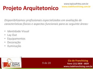 www.lapizzafritta.com.br

Projeto Arquitetonico                          www.ciadefranchising.com.br




Disponibilizamos profissionais especializados em avaliação de
características físicas e aspectos funcionais para as seguinte áreas:

•   Identidade Visual
•   Lay Out
•   Equipamentos
•   Decoração
•   Iluminação



                                                    Cia de Franchising
                               9 de 20            Fone: (11) 2858 - 6829
                                                www.ciadefranchising.com.br
 