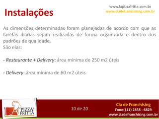 www.lapizzafritta.com.br

Instalações                                   www.ciadefranchising.com.br



As dimensões determinadas foram planejadas de acordo com que as
tarefas diárias sejam realizadas de forma organizada e dentro dos
padrões de qualidade.
São elas:

- Restaurante + Delivery: área mínima de 250 m2 úteis

- Delivery: área mínima de 60 m2 úteis




                                                    Cia de Franchising
                               10 de 20           Fone: (11) 2858 - 6829
                                                www.ciadefranchising.com.br
 