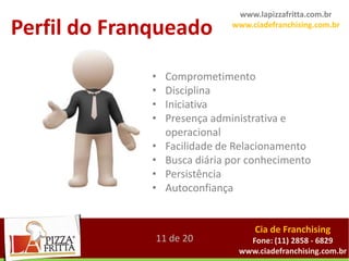 www.lapizzafritta.com.br

Perfil do Franqueado           www.ciadefranchising.com.br




              •   Comprometimento
              •   Disciplina
              •   Iniciativa
              •   Presença administrativa e
                  operacional
              •   Facilidade de Relacionamento
              •   Busca diária por conhecimento
              •   Persistência
              •   Autoconfiança


                                    Cia de Franchising
              11 de 20            Fone: (11) 2858 - 6829
                                www.ciadefranchising.com.br
 