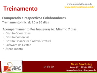 www.lapizzafritta.com.br

Treinamento                                        www.ciadefranchising.com.br



Franqueado e respectivos Colaboradores
Treinamentocomprometida com dias franqueados, fornecemos assessoria
    Totalmente
               Inicial: 20 a 30 nossos
  completa, começando pela aprovação do ponto comercial onde se instalará a
Acompanhamento Pós além de um amplo programa7 dias.
     unidade franqueada, Inauguração: Mínimo de treinamento.
•   Gestão Operacional
•   Gestão Comercial
•   Gestão Financeira e Administrativa
•   Software de Gestão
•   Atendimento



                                                         Cia de Franchising
                                 14 de 20              Fone: (11) 2858 - 6829
                                                     www.ciadefranchising.com.br
 