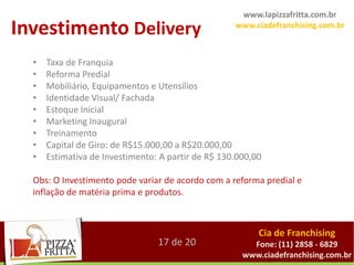 www.lapizzafritta.com.br
Investimento Delivery                               www.ciadefranchising.com.br



  •   Taxa de Franquia
  •   Reforma Predial
  •   Mobiliário, Equipamentos e Utensílios
  •   Identidade Visual/ Fachada
  •   Estoque Inicial
  •   Marketing Inaugural
  •   Treinamento
  •   Capital de Giro: de R$15.000,00 a R$20.000,00
  •   Estimativa de Investimento: A partir de R$ 130.000,00

  Obs: O Investimento pode variar de acordo com a reforma predial e
  inflação de matéria prima e produtos.



                                                          Cia de Franchising
                                 17 de 20               Fone: (11) 2858 - 6829
                                                      www.ciadefranchising.com.br
 