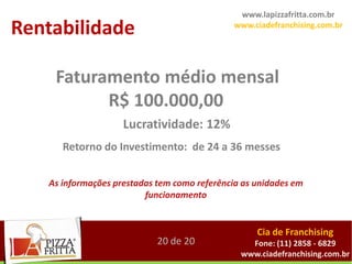 www.lapizzafritta.com.br
Rentabilidade                                www.ciadefranchising.com.br




    Faturamento médio mensal
          R$ 100.000,00
                    Lucratividade: 12%
      Retorno do Investimento: de 24 a 36 messes


   As informações prestadas tem como referência as unidades em
                         funcionamento


                                                   Cia de Franchising
                            20 de 20             Fone: (11) 2858 - 6829
                                               www.ciadefranchising.com.br
 