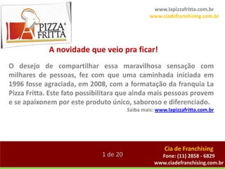 www.lapizzafritta.com.br
                                                 www.ciadefranchising.com.br




             A novidade que veio pra ficar!
O desejo de compartilhar essa maravilhosa sensação com
milhares de pessoas, fez com que uma caminhada iniciada em
1996 fosse agraciada, em 2008, com a formatação da franquia La
Pizza Fritta. Este fato possibilitara que ainda mais pessoas provem
e se apaixonem por este produto único, saboroso e diferenciado.
                                        Saiba mais: www.lapizzafritta.com.br




                                                       Cia de Franchising
                              1 de 20                Fone: (11) 2858 - 6829
                                                   www.ciadefranchising.com.br
 