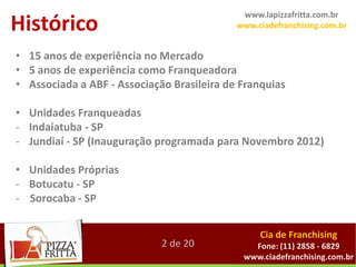 www.lapizzafritta.com.br
Histórico                                   www.ciadefranchising.com.br


• 15 anos de experiência no Mercado
• 5 anos de experiência como Franqueadora
• Associada a ABF - Associação Brasileira de Franquias

• Unidades Franqueadas
- Indaiatuba - SP
- Jundiaí - SP (Inauguração programada para Novembro 2012)

• Unidades Próprias
- Botucatu - SP
- Sorocaba - SP


                                                 Cia de Franchising
                             2 de 20           Fone: (11) 2858 - 6829
                                             www.ciadefranchising.com.br
 