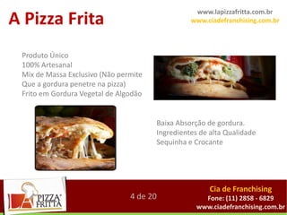 www.lapizzafritta.com.br
A Pizza Frita                                    www.ciadefranchising.com.br



 Produto Único
 100% Artesanal
 Mix de Massa Exclusivo (Não permite
 Que a gordura penetre na pizza)
 Frito em Gordura Vegetal de Algodão


                                       Baixa Absorção de gordura.
                                       Ingredientes de alta Qualidade
                                       Sequinha e Crocante




                                                       Cia de Franchising
                                4 de 20              Fone: (11) 2858 - 6829
                                                   www.ciadefranchising.com.br
 