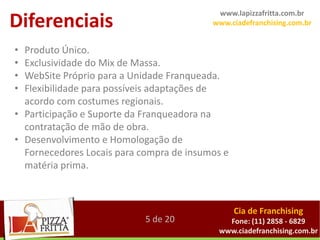 www.lapizzafritta.com.br
Diferenciais                              www.ciadefranchising.com.br


• Produto Único.
• Exclusividade do Mix de Massa.
• WebSite Próprio para a Unidade Franqueada.
• Flexibilidade para possíveis adaptações de
  acordo com costumes regionais.
• Participação e Suporte da Franqueadora na
  contratação de mão de obra.
• Desenvolvimento e Homologação de
  Fornecedores Locais para compra de insumos e
  matéria prima.



                                                 Cia de Franchising
                            5 de 20          Fone: (11) 2858 - 6829
                                           www.ciadefranchising.com.br
 