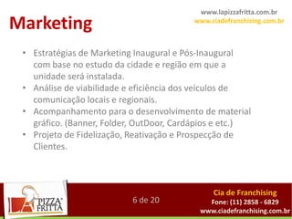 www.lapizzafritta.com.br

Marketing                                www.ciadefranchising.com.br



 • Estratégias de Marketing Inaugural e Pós-Inaugural
   com base no estudo da cidade e região em que a
   unidade será instalada.
 • Análise de viabilidade e eficiência dos veículos de
   comunicação locais e regionais.
 • Acompanhamento para o desenvolvimento de material
   gráfico. (Banner, Folder, OutDoor, Cardápios e etc.)
 • Projeto de Fidelização, Reativação e Prospecção de
   Clientes.



                                              Cia de Franchising
                           6 de 20          Fone: (11) 2858 - 6829
                                          www.ciadefranchising.com.br
 