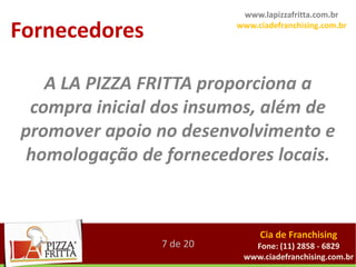 www.lapizzafritta.com.br

Fornecedores              www.ciadefranchising.com.br




   A LA PIZZA FRITTA proporciona a
 compra inicial dos insumos, além de
promover apoio no desenvolvimento e
 homologação de fornecedores locais.


                               Cia de Franchising
                7 de 20      Fone: (11) 2858 - 6829
                           www.ciadefranchising.com.br
 