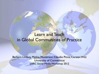 Learn and Teach
   in Global Communities of Practice


Barbara Lindsey, Melina Masterson, Claudio Pinna, Carsten Witt
                  University of Connecticut
                 LARC Social Media Workshop
                        July 30, 2012
 