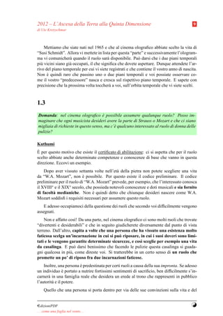 2012 – L’Ascesa della Terra alla Quinta Dimensione                                         9
di Ute Kretzschmar



    Mettiamo che siate nati nel 1965 e che al cinema olograﬁco abbiate scelto la vita di
“Susi Schmidt”. Allora vi mettete in lista per questa “parte” e successivamente l’ologram-
ma vi comunicher` quando il ruolo sar` disponibile. Pu` darsi che i due piani temporali
                   a                     a                  o
pi` vicini siano gi` occupati, il che signiﬁca che dovete aspettare. Dunque attendete l’ar-
  u                a
rivo del piano temporale per cui vi siete registrati e che contiene il vostro anno di nascita.
Non e quindi raro che passino uno o due piani temporali e voi possiate osservare co-
      `
me il vostro “predecessore” nasca e cresca sul rispettivo piano temporale. E sapete con
precisione che la prossima volta toccher` a voi, sull’orbita temporale che vi siete scelti.
                                          a


1.3
Domanda: nel cinema olograﬁco e possibile assumere qualunque ruolo? Posso im-
                                     `
maginare che ogni musicista desideri avere la parte di Strauss o Mozart e che ci siano
migliaia di richieste in questo senso, ma c’` qualcuno interessato al ruolo di donna delle
                                            e
pulizie?

Kuthumi
`
E per questo motivo che esiste il certiﬁcato di abilitazione: ci si aspetta che per il ruolo
scelto abbiate anche determinate competenze e conoscenze di base che vanno in questa
direzione. Eccovi un esempio.
    Dopo aver vissuto settanta volte nell’et` della pietra non potete scegliere una vita
                                             a
da “W.A. Mozart”, non e possibile. Per questo esiste il codice preliminare. Il codice
                           `
preliminare per il ruolo di “W.A. Mozart” prevede, per esempio, che l’interessato conosca
il XVIII° e il XIX° secolo, che possieda notevoli conoscenze e doti musicali e sia fornito
di facolt` medianiche. Non e quindi detto che chiunque desideri nascere come W.A.
         a                     `
Mozart soddisﬁ i requisiti necessari per assumere questo ruolo.
    E adesso occupiamoci della questione dei ruoli che secondo voi difﬁcilmente vengono
assegnati.
    Non e affatto cos`! Da una parte, nel cinema olograﬁco ci sono molti ruoli che trovate
                      ı
“divertenti e desiderabili” e che in seguito giudicherete diversamente dal punto di vista
terreno. Dall’altro, capita a volte che una persona che ha vissuto una esistenza molto
faticosa scelga un’incarnazione in cui si pu` riposare, in cui i suoi doveri sono limi-
                                               o
tati e le vengono garantite determinate sicurezze, e cos` sceglie per esempio una vita
                                                           ı
da casalinga. E pu` darsi benissimo che facendo le pulizie questa casalinga si guada-
                      o
gni qualcosa in pi` , come direste voi. Si tratterebbe in un certo senso di un ruolo che
                   u
promette un po’ di riposo fra due incarnazioni faticose.
    Inoltre, una persona e predestinata per certi ruoli a causa della sua impronta. Se adesso
                         `
un individuo e portato a nutrire fortissimi sentimenti di sacriﬁcio, ben difﬁcilmente s’in-
                `
carner` in una famiglia reale che desidera un erede al trono che rappresenti in pubblico
      a
l’autorit` e il potere.
         a
     Quello che una persona si porta dentro per via delle sue convinzioni sulla vita e del


¤dizioniPDF                                                                               Y
. . . come una foglia nel vento. . .
 