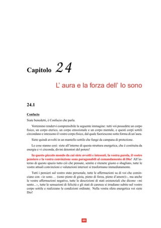 Capitolo               24
                        L’ aura e la forza dell’ Io sono

24.1
Confucio
Siate benedetti, e Confucio che parla.
                 `
    Vorremmo rendervi comprensibile la seguente immagine: tutti voi possedete un corpo
ﬁsico, un corpo eterico, un corpo emozionale e un corpo mentale, e questi corpi sottili
circondano e intessono il vostro corpo ﬁsico, dal quale fuoriescono sotto forma di un’aura.
   Siete quindi avvolti in un mantello sottile che funge da campana di protezione.
   Le cose stanno cos`: siete all’interno di questa struttura energetica, che e costituita da
                       ı                                                      `
energia e vi circonda, divini detentori del potere!
    In questo piccolo mondo da cui siete avvolti e intessuti, la vostra parola, il vostro
pensiero e la vostra convinzione sono paragonabili al comandamento di Dio! All’in-
terno di questo spazio tutto ci` che pensate, sentite e ritenete giusto o sbagliato, tutte le
                               o
vostre attuali convinzioni e valutazioni interiori si trasformano immediatamente.
    Tutti i pensieri sul vostro stato personale, tutte le affermazioni su di voi che comin-
ciano con ≪io sono. . . (sono pieno di gioia, pieno di forza, pieno d’amore)≫, ma anche
le vostre affermazioni negative, tutte le descrizioni di stati esistenziali che dicono ≪mi
sento...≫, tutte le sensazioni di felicit` e gli stati di carenza si irradiano subito nel vostro
                                         a
corpo sottile e realizzano le condizioni ordinate. Nella vostra sfera energetica voi siete
Dio!




                                              99
 