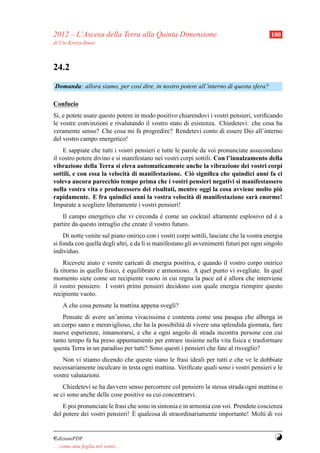 2012 – L’Ascesa della Terra alla Quinta Dimensione                                          100
di Ute Kretzschmar



24.2
Domanda: allora siamo, per cos` dire, in nostro potere all’interno di questa sfera?
                              ı

Confucio
S`, e potete usare questo potere in modo positivo chiarendovi i vostri pensieri, veriﬁcando
  ı
le vostre convinzioni e rivalutando il vostro stato di esistenza. Chiedetevi: che cosa ha
veramente senso? Che cosa mi fa progredire? Rendetevi conto di essere Dio all’interno
del vostro campo energetico!
    E sappiate che tutti i vostri pensieri e tutte le parole da voi pronunciate assecondano
il vostro potere divino e si manifestano nei vostri corpi sottili. Con l’innalzamento della
vibrazione della Terra si eleva automaticamente anche la vibrazione dei vostri corpi
sottili, e con essa la velocit` di manifestazione. Ci` signiﬁca che quindici anni fa ci
                              a                          o
voleva ancora parecchio tempo prima che i vostri pensieri negativi si manifestassero
nella vostra vita e producessero dei risultati, mentre oggi la cosa avviene molto piu     `
rapidamente. E fra quindici anni la vostra velocit` di manifestazione sar` enorme!
                                                         a                        a
Imparate a scegliere liberamente i vostri pensieri!
    Il campo energetico che vi circonda e come un cocktail altamente esplosivo ed e a
                                            `                                     `
partire da questo intruglio che create il vostro futuro.
     Di notte venite sul piano onirico con i vostri corpi sottili, lasciate che la vostra energia
si fonda con quella degli altri, e da l` si manifestano gli avvenimenti futuri per ogni singolo
                                       ı
individuo.
    Ricevete aiuto e venite caricati di energia positiva, e quando il vostro corpo onirico
fa ritorno in quello ﬁsico, e equilibrato e armonioso. A quel punto vi svegliate. In quel
                            `
momento siete come un recipiente vuoto in cui regna la pace ed e allora che interviene
                                                                   `
il vostro pensiero. I vostri primi pensieri decidono con quale energia riempire questo
recipiente vuoto.
     A che cosa pensate la mattina appena svegli?
    Pensate di avere un’anima vivacissima e contenta come una pasqua che alberga in
un corpo sano e meraviglioso, che ha la possibilit` di vivere una splendida giornata, fare
                                                   a
nuove esperienze, innamorarsi, e che a ogni angolo di strada incontra persone con cui
tanto tempo fa ha preso appuntamento per entrare insieme nella vita ﬁsica e trasformare
questa Terra in un paradiso per tutti? Sono questi i pensieri che fate al risveglio?
   Non vi stiamo dicendo che queste siano le frasi ideali per tutti e che ve le dobbiate
necessariamente inculcare in testa ogni mattina. Veriﬁcate quali sono i vostri pensieri e le
vostre valutazioni.
    Chiedetevi se ha davvero senso percorrere col pensiero la stessa strada ogni mattina o
se ci sono anche delle cose positive su cui concentrarvi.
    E poi pronunciate le frasi che sono in sintonia e in armonia con voi. Prendete coscienza
                                 `
del potere dei vostri pensieri! E qualcosa di straordinariamente importante! Molti di voi


¤dizioniPDF                                                                                  Y
. . . come una foglia nel vento. . .
 