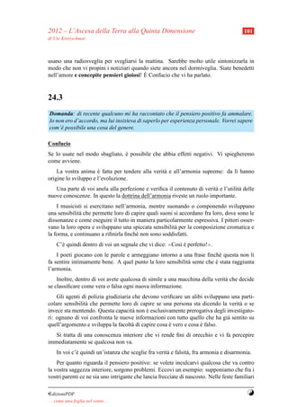 2012 – L’Ascesa della Terra alla Quinta Dimensione                                        101
di Ute Kretzschmar



usano una radiosveglia per svegliarsi la mattina. Sarebbe molto utile sintonizzarla in
modo che non vi propini i notiziari quando siete ancora nel dormiveglia. Siate benedetti
                                         `
nell’amore e concepite pensieri gioiosi! E Confucio che vi ha parlato.


24.3
Domanda: di recente qualcuno mi ha raccontato che il pensiero positivo fa ammalare.
Io non ero d’accordo, ma lui insisteva di saperlo per esperienza personale. Vorrei sapere
com’` possibile una cosa del genere.
     e

Confucio
Se lo usate nel modo sbagliato, e possibile che abbia effetti negativi. Vi spiegheremo
                                `
come avviene.
    La vostra anima e fatta per tendere alla verit` e all’armonia supreme: da l` hanno
                      `                           a                            ı
origine lo sviluppo e l’evoluzione.
   Una parte di voi anela alla perfezione e veriﬁca il contenuto di verit` e l’utilit` delle
                                                                         a           a
nuove conoscenze. In questo la dottrina dell’armonia riveste un ruolo importante.
    I musicisti si esercitano nell’armonia, mentre suonando o componendo sviluppano
una sensibilit` che permette loro di capire quali suoni si accordano fra loro, dove sono le
              a
dissonanze e come eseguire il tutto in maniera particolarmente espressiva. I pittori osser-
vano la loro opera e sviluppano una spiccata sensibilit` per la composizione cromatica e
                                                        a
la forma, e continuano a riﬁnirla ﬁnch´ non sono soddisfatti.
                                       e
     C’` quindi dentro di voi un segnale che vi dice: ≪Cos` e perfetto!≫.
       e                                                  ı`
    I poeti giocano con le parole e armeggiano intorno a una frase ﬁnch´ questa non li
                                                                          e
fa sentire intimamente bene. A quel punto la loro sensibilit` sente che e stata raggiunta
                                                            a           `
l’armonia.
    Inoltre, dentro di voi avete qualcosa di simile a una macchina della verit` che decide
                                                                              a
se classiﬁcare come vera o falsa ogni nuova informazione.
    Gli agenti di polizia giudiziaria che devono veriﬁcare un alibi sviluppano una parti-
colare sensibilit` che permette loro di capire se una persona sta dicendo la verit` o se
                 a                                                                a
invece sta mentendo. Questa capacit` non e esclusivamente prerogativa degli investigato-
                                      a     `
ri: ognuno di voi confronta le nuove informazioni con tutto quello che ha gi` sentito su
                                                                             a
quell’argomento e sviluppa la facolt` di capire cosa e vero e cosa e falso.
                                      a              `             `
   Si tratta di una conoscenza interiore che vi rende ﬁni di orecchio e vi fa percepire
immediatamente se qualcosa non va.
     In voi c’` quindi un’istanza che sceglie fra verit` e falsit` , fra armonia e disarmonia.
              e                                        a         a
    Per quanto riguarda il pensiero positivo: se volete inculcarvi qualcosa che va contro
la vostra saggezza interiore, sorgono problemi. Eccovi un esempio: supponiamo che fra i
vostri parenti ce ne sia uno intrigante che lancia frecciate di nascosto. Nelle feste familiari

¤dizioniPDF                                                                                 Y
. . . come una foglia nel vento. . .
 