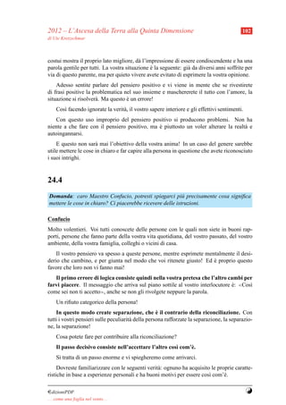 2012 – L’Ascesa della Terra alla Quinta Dimensione                                          102
di Ute Kretzschmar



costui mostra il proprio lato migliore, d` l’impressione di essere condiscendente e ha una
                                          a
parola gentile per tutti. La vostra situazione e la seguente: gi` da diversi anni soffrite per
                                               `                a
via di questo parente, ma per quieto vivere avete evitato di esprimere la vostra opinione.
    Adesso sentite parlare del pensiero positivo e vi viene in mente che se rivestirete
di frasi positive la problematica nel suo insieme e maschererete il tutto con l’amore, la
situazione si risolver` . Ma questo e un errore!
                      a             `
     Cos` facendo ignorate la verit` , il vostro sapere interiore e gli effettivi sentimenti.
        ı                          a
   Con questo uso improprio del pensiero positivo si producono problemi. Non ha
niente a che fare con il pensiero positivo, ma e piuttosto un voler alterare la realt` e
                                               `                                     a
autoingannarsi.
    E questo non sar` mai l’obiettivo della vostra anima! In un caso del genere sarebbe
                      a
utile mettere le cose in chiaro e far capire alla persona in questione che avete riconosciuto
i suoi intrighi.


24.4
Domanda: caro Maestro Confucio, potresti spiegarci pi` precisamente cosa signiﬁca
                                                           u
mettere le cose in chiaro? Ci piacerebbe ricevere delle istruzioni.

Confucio
Molto volentieri. Voi tutti conoscete delle persone con le quali non siete in buoni rap-
porti, persone che fanno parte della vostra vita quotidiana, del vostro passato, del vostro
ambiente, della vostra famiglia, colleghi o vicini di casa.
    Il vostro pensiero va spesso a queste persone, mentre esprimete mentalmente il desi-
derio che cambino, e per giunta nel modo che voi ritenete giusto! Ed e proprio questo
                                                                       `
favore che loro non vi fanno mai!
   Il primo errore di logica consiste quindi nella vostra pretesa che l’altro cambi per
farvi piacere. Il messaggio che arriva sul piano sottile al vostro interlocutore e: ≪Cos`
                                                                                 `      ı
come sei non ti accetto≫, anche se non gli rivolgete neppure la parola.
     Un riﬁuto categorico della persona!
                                                    `
    In questo modo create separazione, che e il contrario della riconciliazione. Con
tutti i vostri pensieri sulle peculiarit` della persona rafforzate la separazione, la separazio-
                                        a
ne, la separazione!
     Cosa potete fare per contribuire alla riconciliazione?
     Il passo decisivo consiste nell’accettare l’altro cos` com’` .
                                                          ı     e
     Si tratta di un passo enorme e vi spiegheremo come arrivarci.
     Dovreste familiarizzare con le seguenti verit` : ognuno ha acquisito le proprie caratte-
                                                  a
ristiche in base a esperienze personali e ha buoni motivi per essere cos` com’` .
                                                                         ı      e

¤dizioniPDF                                                                                     Y
. . . come una foglia nel vento. . .
 