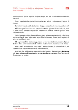 2012 – L’Ascesa della Terra alla Quinta Dimensione                                       104
di Ute Kretzschmar



un metodo utile, perch´ imparate a capirvi meglio, ma non vi aiuta a risolvere i vostri
                      e
problemi.
   Non e questione di cercare all’interno di vecchi schemi e continuare a rivangare il
         `
passato.
     La vostra frustrazione e la frustrazione di oggi e non quella che provavate da bambini!
                            `
    Chiedetevi piuttosto di che cosa siete insoddisfatti in questo momento della vita, cosa
vi irrita, dove vi sentite a disagio e se vi siete negati il potere di cambiare qualcosa della
vostra situazione.
    Se la risposta all’ultima domanda e un s`, siete nella stessa situazione in cui vi siete
                                        `     ı
trovati da piccoli: anche allora avete subito delle ingiustizie e vi siete sentiti incapaci di
agire per cambiare le cose.
    Ma oggi siete adulti! E nella maggior parte dei casi la vostra frustrazione non dipende
dal fatto che vi hanno trattati male da bambini, ma dalla vostra situazione di vita attuale.
   Dov’` che vi fate mettere nel sacco? Dov’` che state facendo un cattivo affare? In che
         e                                   e
cosa siete scesi a dei compromessi che vi pesano molto?
    Oggi non siete pi` impotenti, ma potete ancora rinunciare al vostro potere. La rabbia
                     u
e la frustrazione spariranno quando metterete ordine nel presente. Siate benedetti, e   `
Confucio che ha parlato.




¤dizioniPDF                                                                               Y
. . . come una foglia nel vento. . .
 