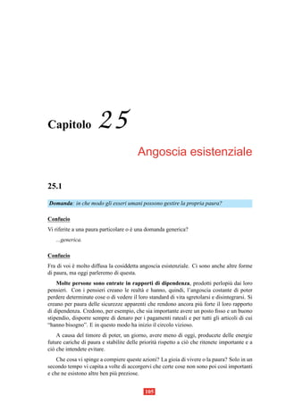 Capitolo              25
                                        Angoscia esistenziale

25.1
Domanda: in che modo gli esseri umani possono gestire la propria paura?

Confucio
Vi riferite a una paura particolare o e una domanda generica?
                                      `
   ...generica.

Confucio
Fra di voi e molto diffusa la cosiddetta angoscia esistenziale. Ci sono anche altre forme
           `
di paura, ma oggi parleremo di questa.
    Molte persone sono entrate in rapporti di dipendenza, prodotti perlopi` dai loro
                                                                                  u
pensieri. Con i pensieri creano le realt` e hanno, quindi, l’angoscia costante di poter
                                         a
perdere determinate cose o di vedere il loro standard di vita sgretolarsi e disintegrarsi. Si
creano per paura delle sicurezze apparenti che rendono ancora pi` forte il loro rapporto
                                                                    u
di dipendenza. Credono, per esempio, che sia importante avere un posto ﬁsso e un buono
stipendio, disporre sempre di denaro per i pagamenti rateali e per tutti gli articoli di cui
“hanno bisogno”. E in questo modo ha inizio il circolo vizioso.
    A causa del timore di poter, un giorno, avere meno di oggi, producete delle energie
future cariche di paura e stabilite delle priorit` rispetto a ci` che ritenete importante e a
                                                 a              o
ci` che intendete evitare.
  o
    Che cosa vi spinge a compiere queste azioni? La gioia di vivere o la paura? Solo in un
secondo tempo vi capita a volte di accorgervi che certe cose non sono poi cos` importanti
                                                                              ı
e che ne esistono altre ben pi` preziose.
                              u


                                            105
 